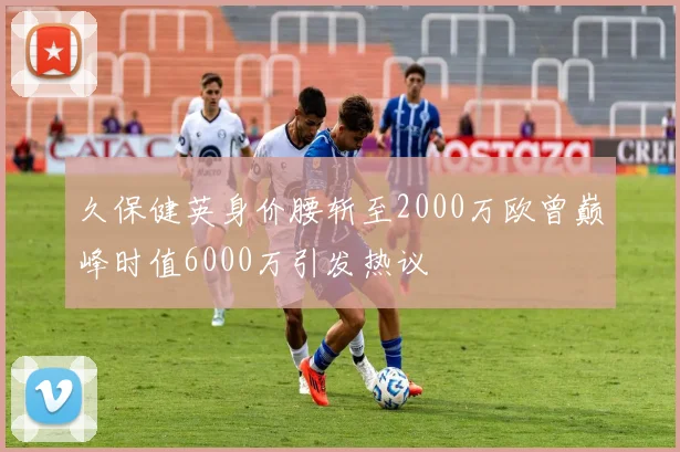 久保健英身价腰斩至2000万欧曾巅峰时值6000万引发热议