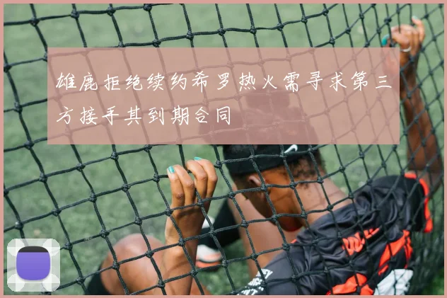 雄鹿拒绝续约希罗热火需寻求第三方接手其到期合同