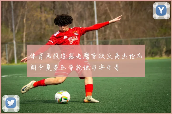 体育画报透露老鹰曾欲交易杰伦布朗今夏多队争抢他与字母哥