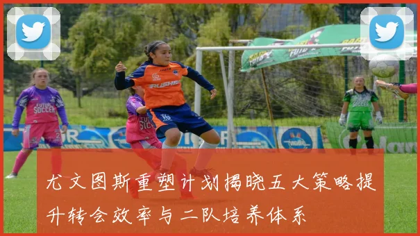 尤文图斯重塑计划揭晓五大策略提升转会效率与二队培养体系